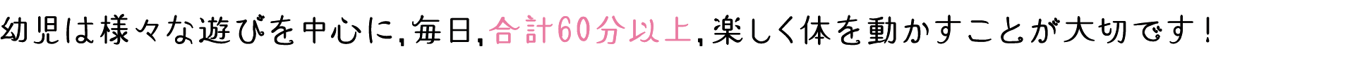 幼児は様々な遊びを中心に,毎日,合計60分以上,楽しく体を動かすことが大切です!